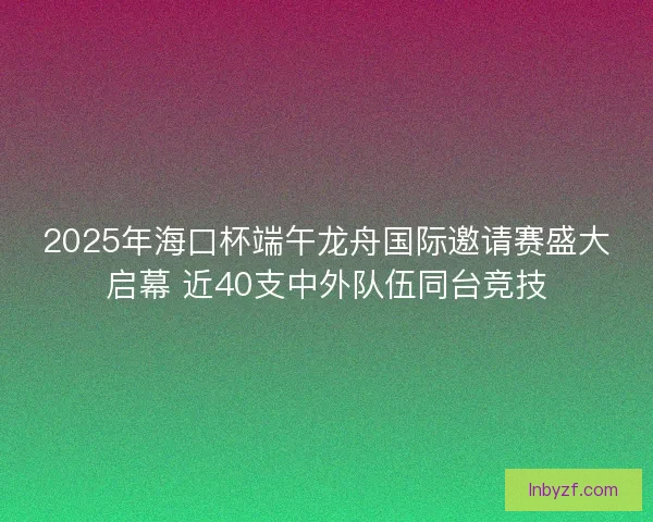 2025年海口杯端午龙舟国际邀请赛盛大启幕 近40支中外队伍同台竞技