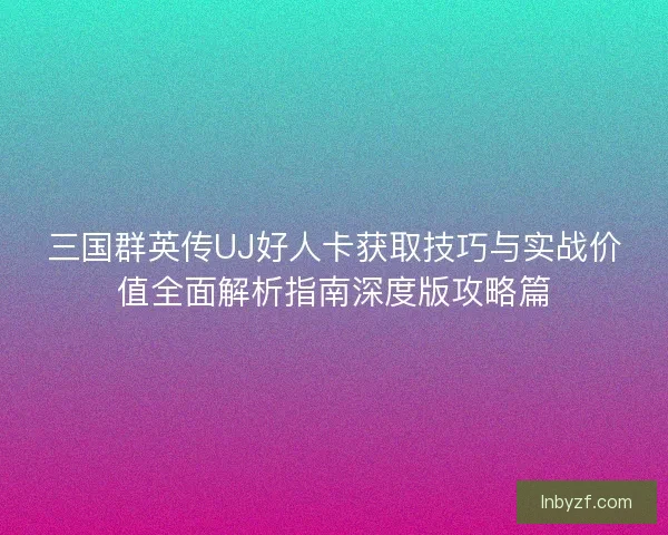 三国群英传UJ好人卡获取技巧与实战价值全面解析指南深度版攻略篇