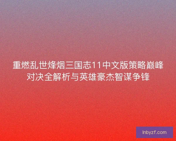 重燃乱世烽烟三国志11中文版策略巅峰对决全解析与英雄豪杰智谋争锋