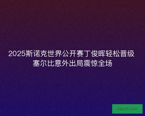 2025斯诺克世界公开赛丁俊晖轻松晋级 塞尔比意外出局震惊全场