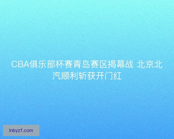 CBA俱乐部杯赛青岛赛区揭幕战 北京北汽顺利斩获开门红