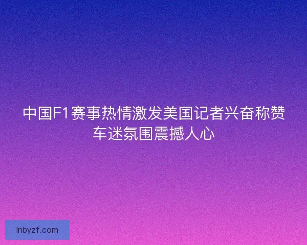 中国F1赛事热情激发美国记者兴奋称赞车迷氛围震撼人心