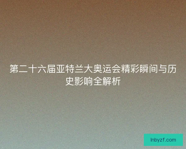 第二十六届亚特兰大奥运会精彩瞬间与历史影响全解析