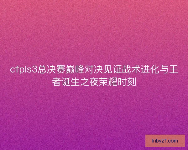 cfpls3总决赛巅峰对决见证战术进化与王者诞生之夜荣耀时刻