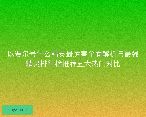 以赛尔号什么精灵最厉害全面解析与最强精灵排行榜推荐五大热门对比