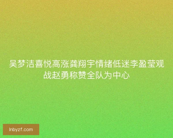 吴梦洁喜悦高涨龚翔宇情绪低迷李盈莹观战赵勇称赞全队为中心