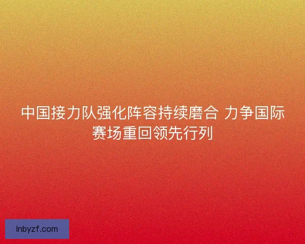 中国接力队强化阵容持续磨合 力争国际赛场重回领先行列